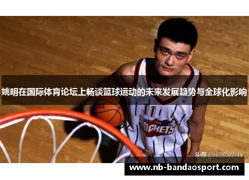 姚明在国际体育论坛上畅谈篮球运动的未来发展趋势与全球化影响