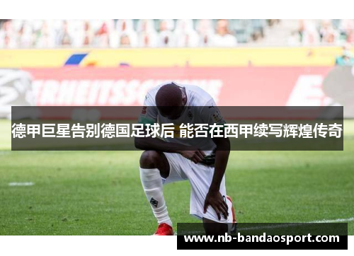 德甲巨星告别德国足球后 能否在西甲续写辉煌传奇