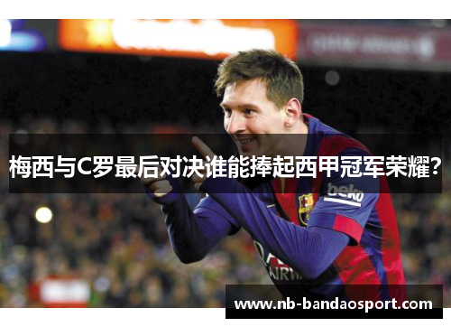 梅西与C罗最后对决谁能捧起西甲冠军荣耀？