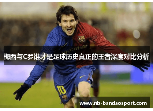梅西与C罗谁才是足球历史真正的王者深度对比分析