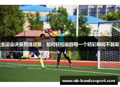 全运会决赛直播攻略：如何轻松追踪每一个精彩瞬间不漏看