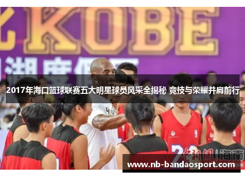 2017年海口篮球联赛五大明星球员风采全揭秘 竞技与荣耀并肩前行