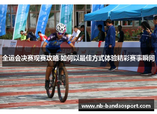 全运会决赛观赛攻略 如何以最佳方式体验精彩赛事瞬间