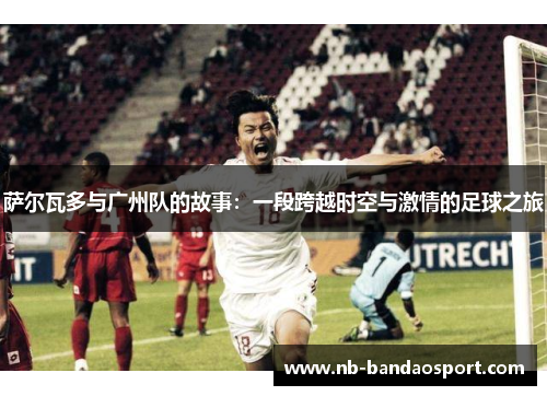 萨尔瓦多与广州队的故事：一段跨越时空与激情的足球之旅