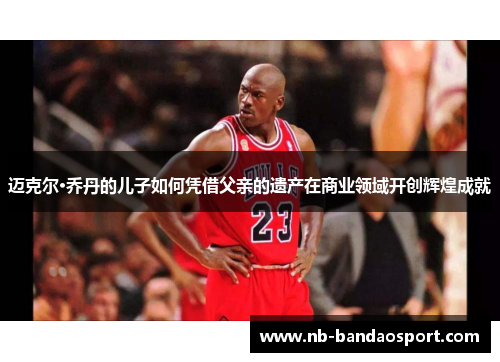 迈克尔·乔丹的儿子如何凭借父亲的遗产在商业领域开创辉煌成就