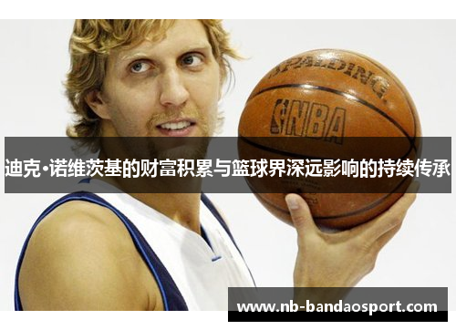 迪克·诺维茨基的财富积累与篮球界深远影响的持续传承