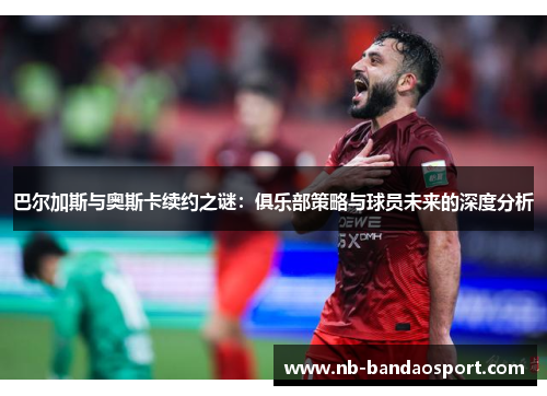 巴尔加斯与奥斯卡续约之谜：俱乐部策略与球员未来的深度分析