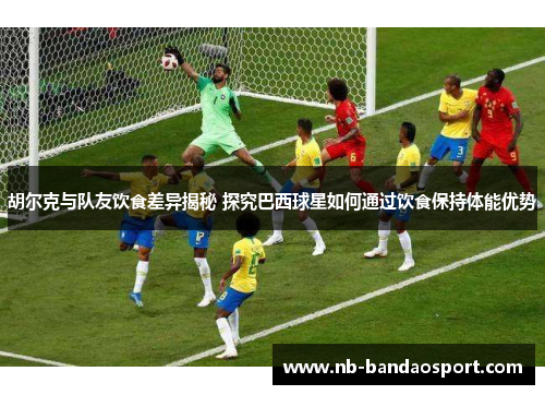 胡尔克与队友饮食差异揭秘 探究巴西球星如何通过饮食保持体能优势