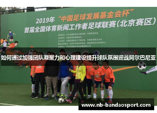 如何通过加强团队凝聚力和心理建设提升球队氛围迎战阿尔巴尼亚