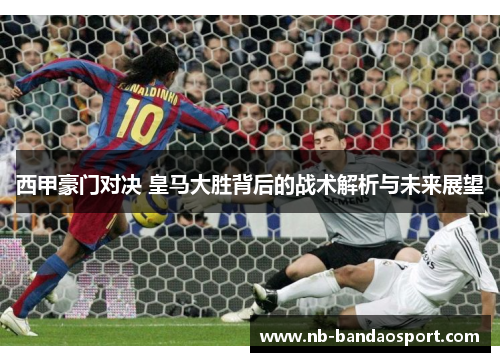 西甲豪门对决 皇马大胜背后的战术解析与未来展望 西甲豪门对决 皇马大胜背后的战术解析与未来展望