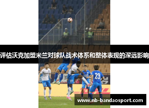 评估沃克加盟米兰对球队战术体系和整体表现的深远影响 评估沃克加盟米兰对球队战术体系和整体表现的深远影响