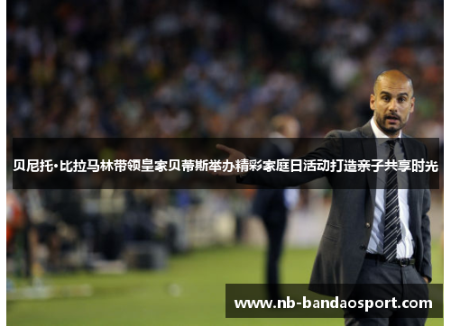 贝尼托·比拉马林带领皇家贝蒂斯举办精彩家庭日活动打造亲子共享时光 贝尼托·比拉马林带领皇家贝蒂斯举办精彩家庭日活动打造亲子共享时光