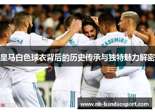 皇马白色球衣背后的历史传承与独特魅力解密