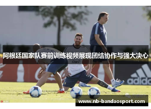 阿根廷国家队赛前训练视频展现团结协作与强大决心 阿根廷国家队赛前训练视频展现团结协作与强大决心