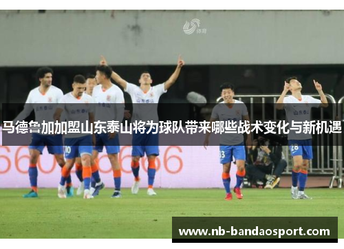 马德鲁加加盟山东泰山将为球队带来哪些战术变化与新机遇