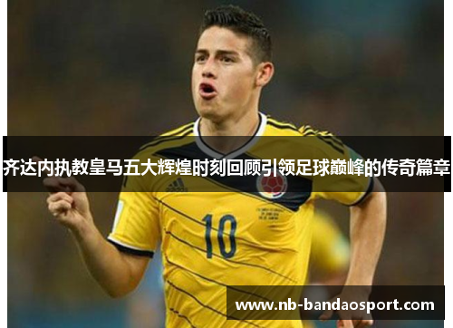 齐达内执教皇马五大辉煌时刻回顾引领足球巅峰的传奇篇章