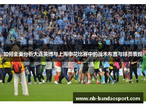 如何全面分析大连英博与上海申花比赛中的战术布置与球员表现 如何全面分析大连英博与上海申花比赛中的战术布置与球员表现