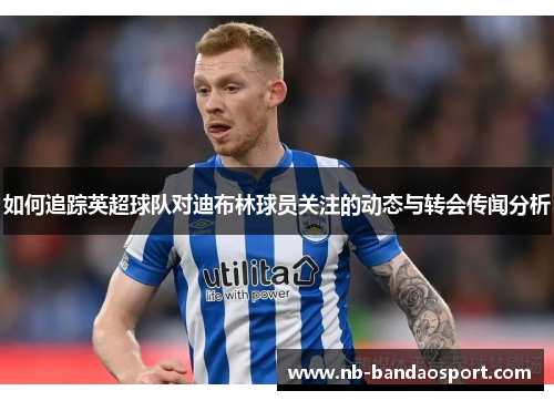 如何追踪英超球队对迪布林球员关注的动态与转会传闻分析